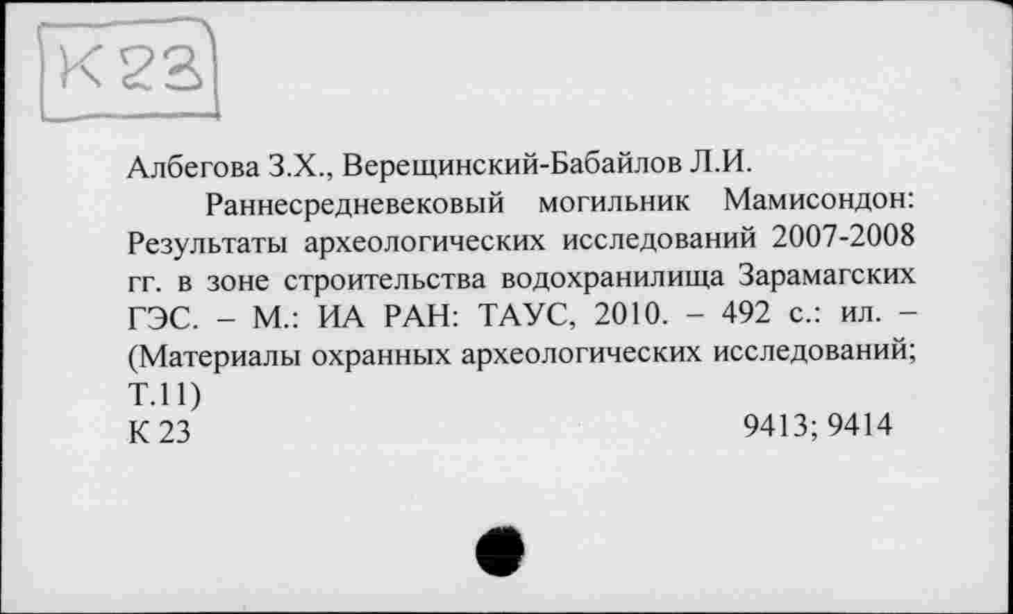 ﻿Албегова З.Х., Верещинский-Бабайлов Л.И.
Раннесредневековый могильник Мамисондон: Результаты археологических исследований 2007-2008 гг. в зоне строительства водохранилища Зарамагских ГЭС. - М.: ИА РАН: ТАУС, 2010. - 492 с.: ил. -(Материалы охранных археологических исследований; Т.П) К 23	9413; 9414